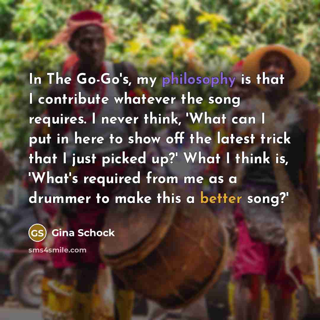 “In The Go-Go's, my philosophy is that I contribute whatever the song requires. I never think, 'What can I put in here to show off the latest trick that I just picked up?' What I think is, 'What's required from me as a drummer to make this a better song?'” quote by Gina Schock