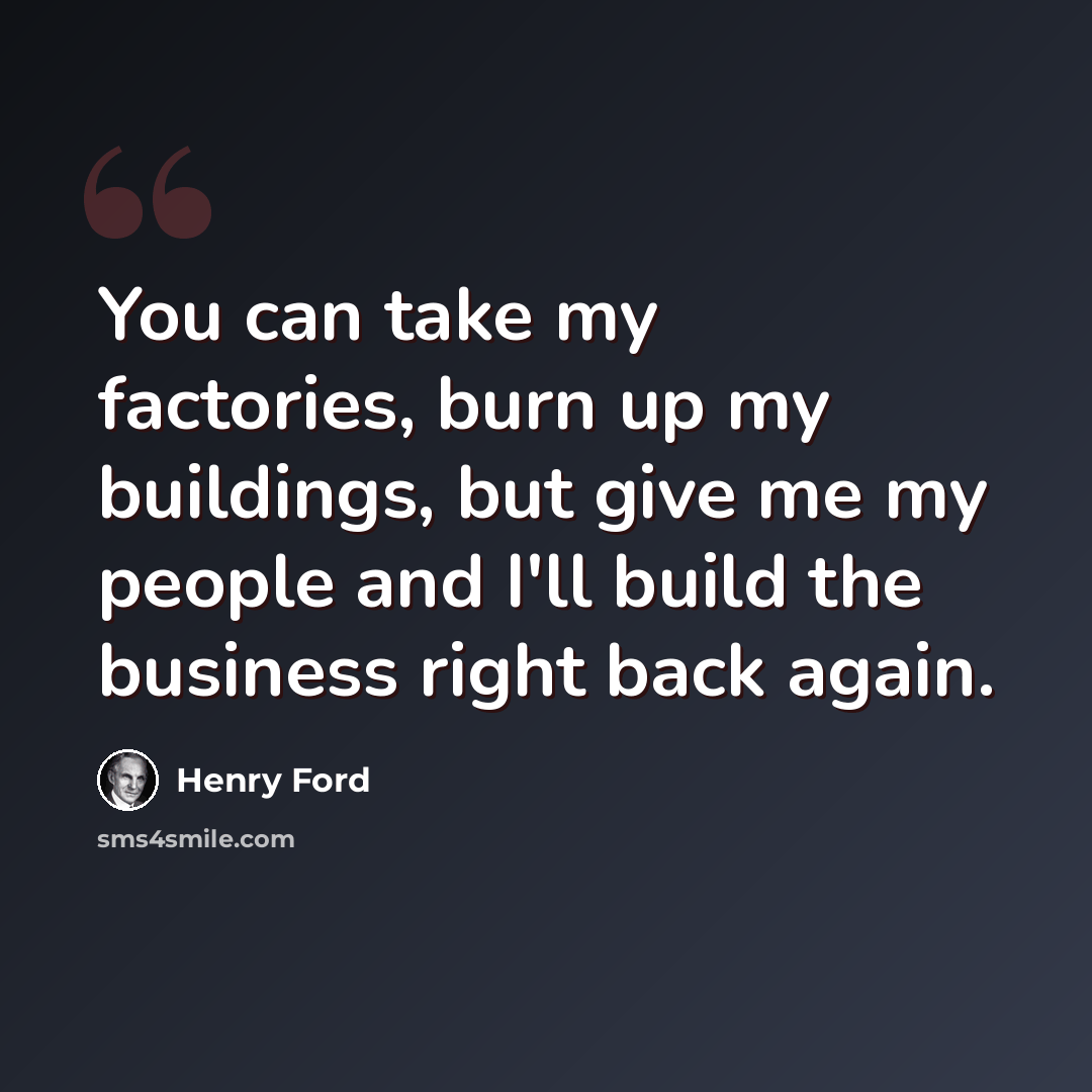 “You can take my factories, burn up my buildings, but give me my people and I'll build the business right back again.” quote by Henry Ford