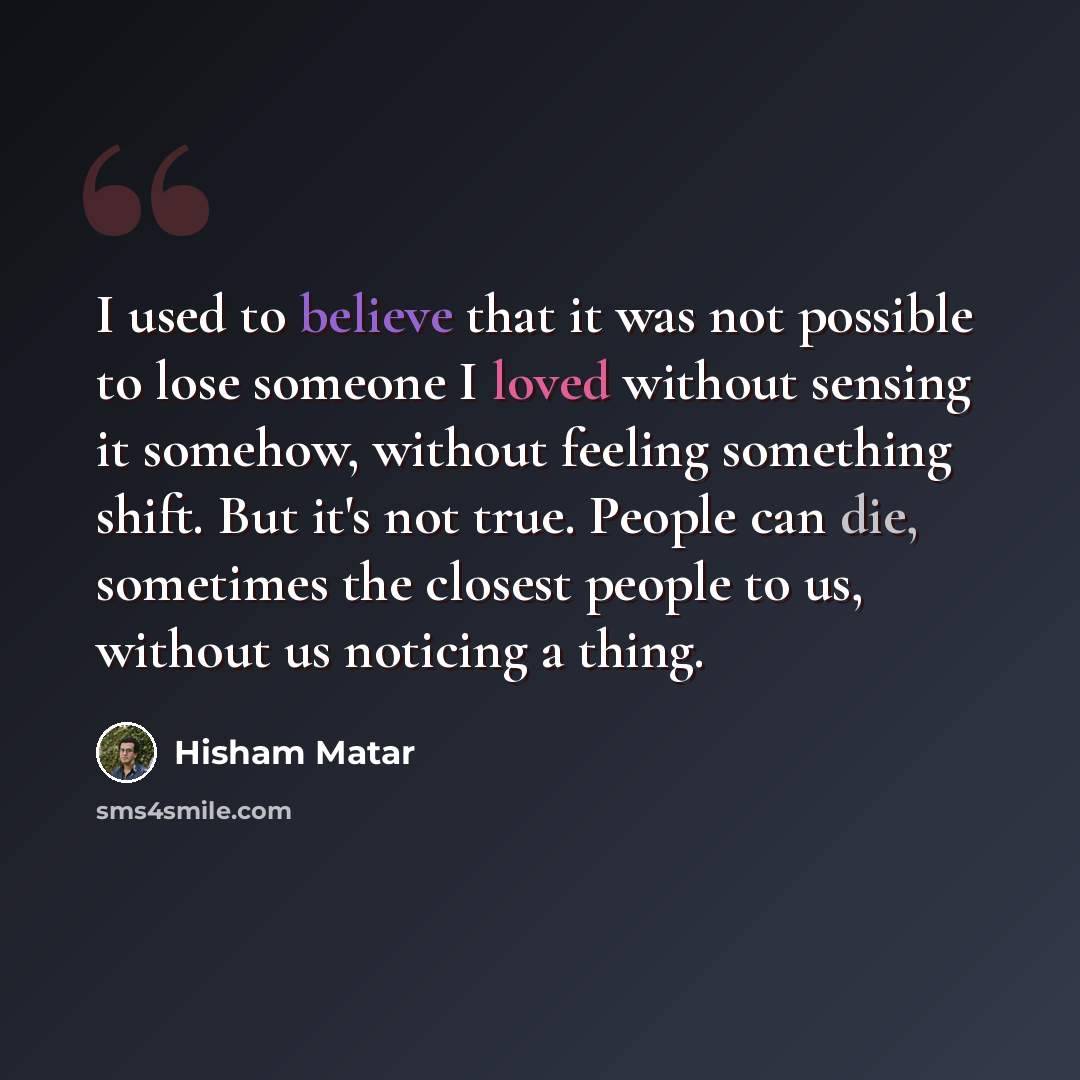 “I used to believe that it was not possible to lose someone I loved without sensing it somehow, without feeling something shift. But it's not true. People can die, sometimes the closest people to us, without us noticing a thing.” quote by Hisham Matar