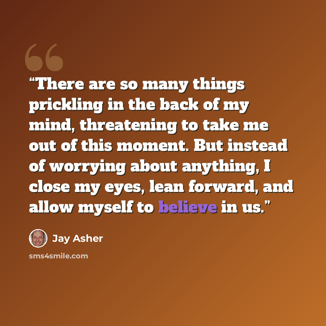“There are so many things prickling in the back of my mind, threatening to take me out of this moment. But instead of worrying about anything, I close my eyes, lean forward, and allow myself to believe in us.” quote by Jay Asher
