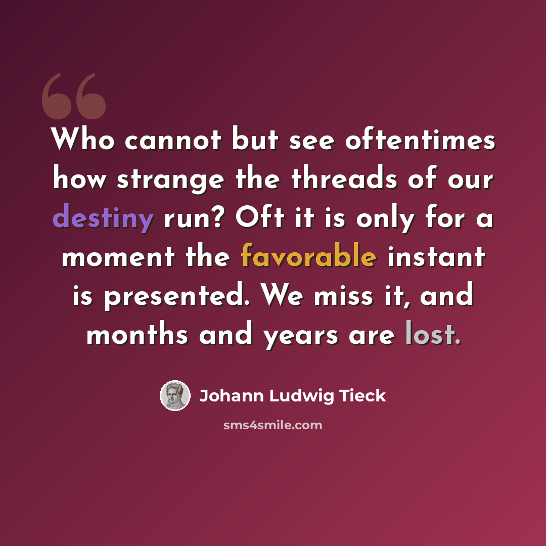 “Who cannot but see oftentimes how strange the threads of our destiny run? Oft it is only for a moment the favorable instant is presented. We miss it, and months and years are lost.” quote by Johann Ludwig Tieck