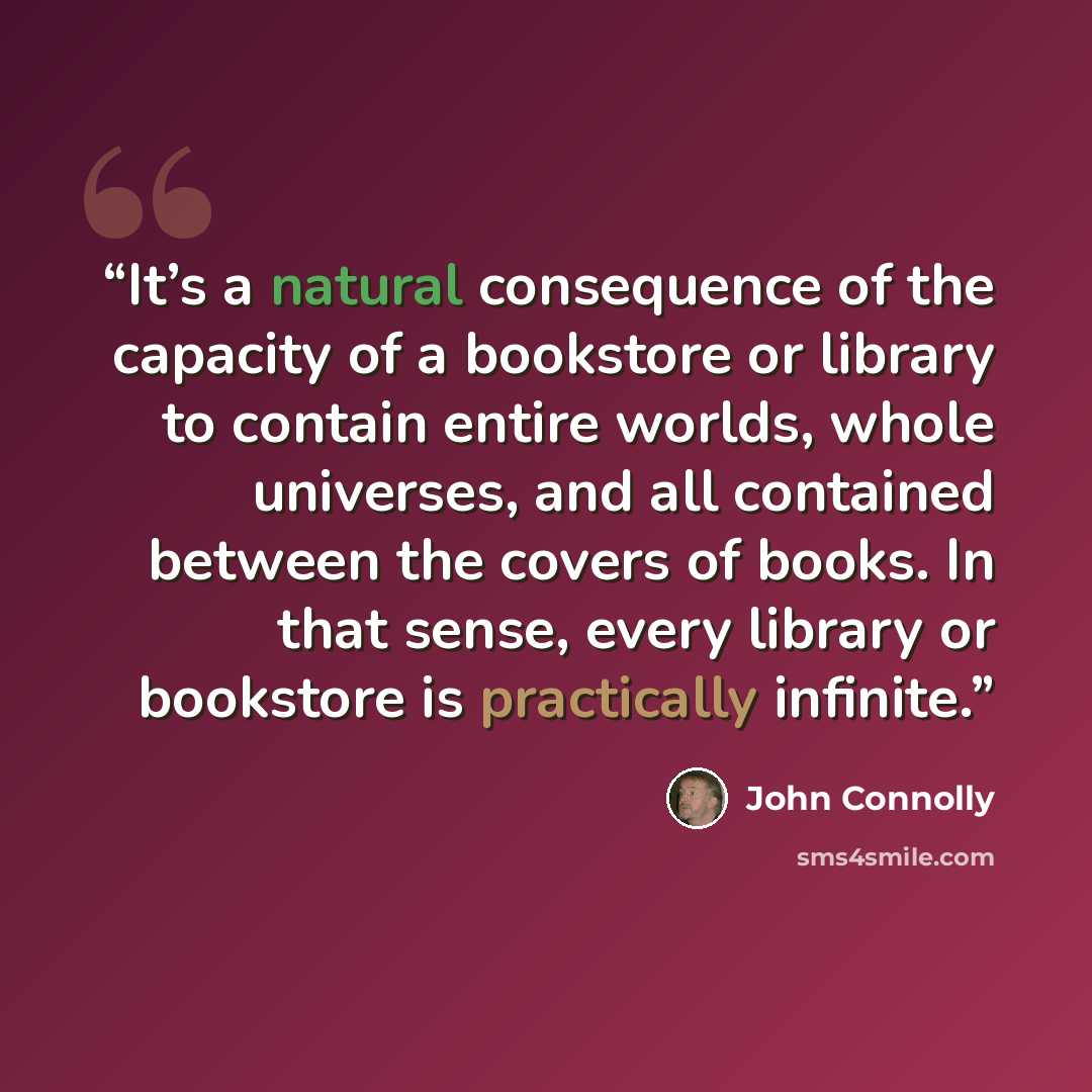 “It’s a natural consequence of the capacity of a bookstore or library to contain entire worlds, whole universes, and all contained between the covers of books. In that sense, every library or bookstore is practically infinite.” quote by John Connolly