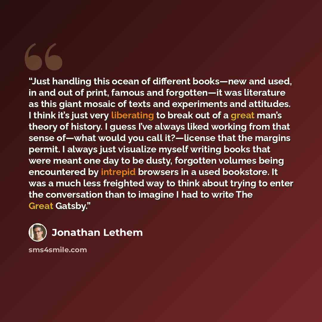 “Just handling this ocean of different books—new and used, in and out of print, famous and forgotten—it was literature as this giant mosaic of texts and experiments and attitudes. I think it’s just very liberating to break out of a great man’s theory of history. I guess I’ve always liked working…” quote by Jonathan Lethem