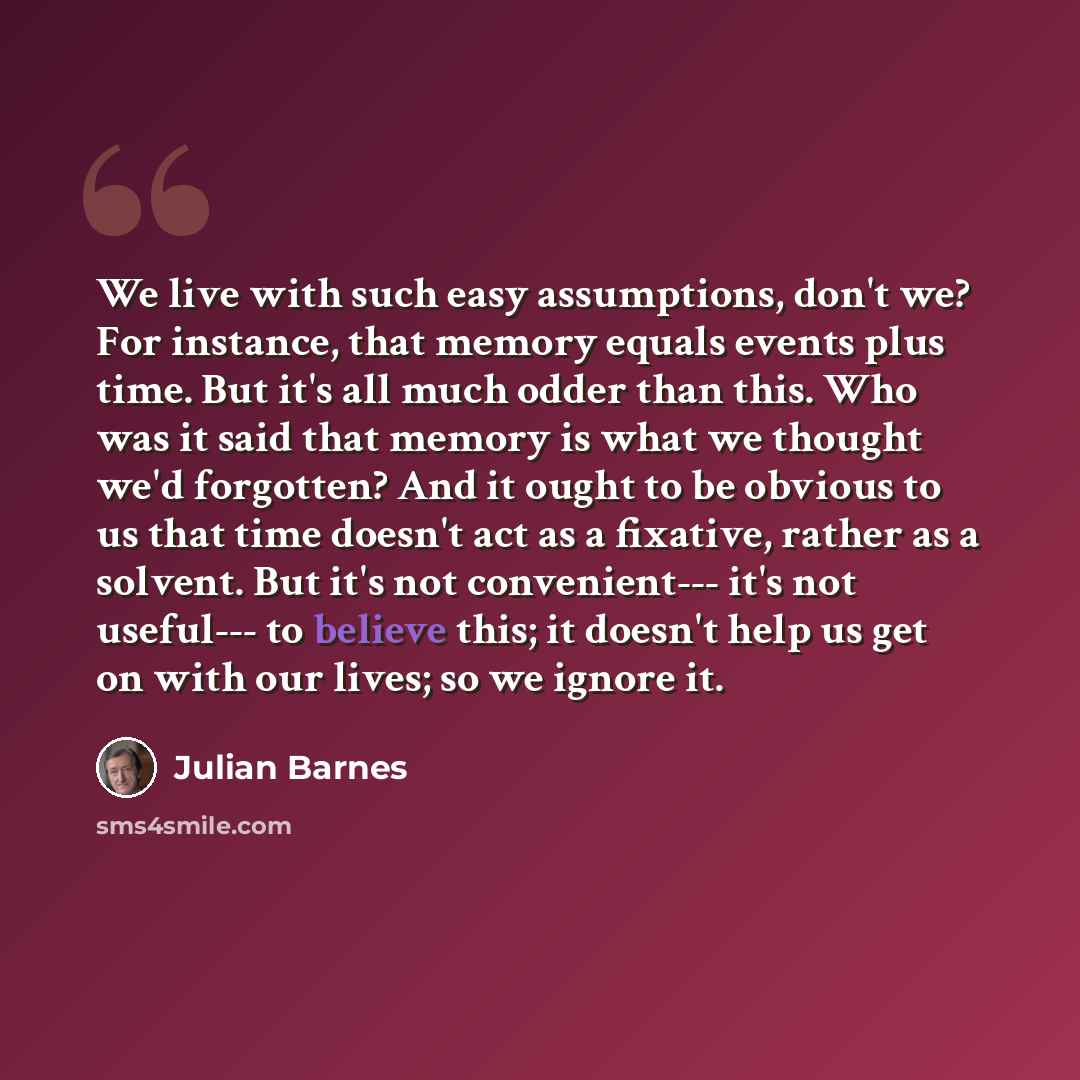 “We live with such easy assumptions, don't we? For instance, that memory equals events plus time. But it's all much odder than this. Who was it said that memory is what we thought we'd forgotten? And it ought to be obvious to us that time doesn't act as a fixative, rather as a solvent. But it's not…” quote by Julian Barnes
