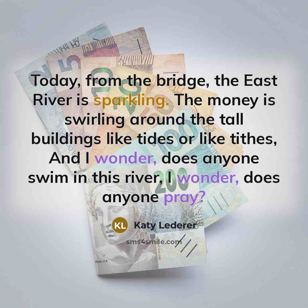 “Today, from the bridge, the East River is sparkling. The money is swirling around the tall buildings like tides or like tithes, And I wonder, does anyone swim in this river, I wonder, does anyone pray?” quote by Katy Lederer