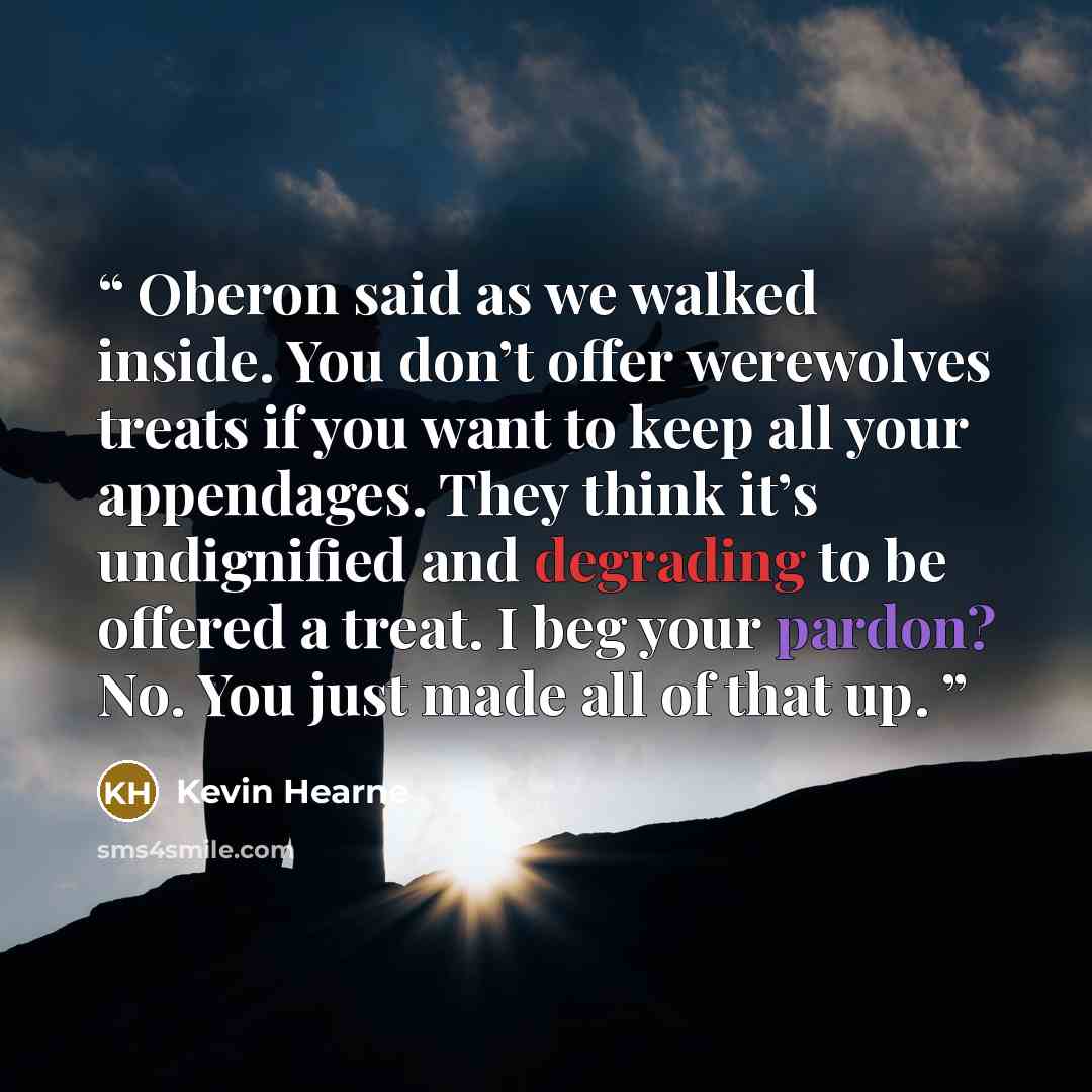“Oberon said as we walked inside. You don’t offer werewolves treats if you want to keep all your appendages. They think it’s undignified and degrading to be offered a treat. I beg your pardon? No. You just made all of that up.” quote by Kevin Hearne
