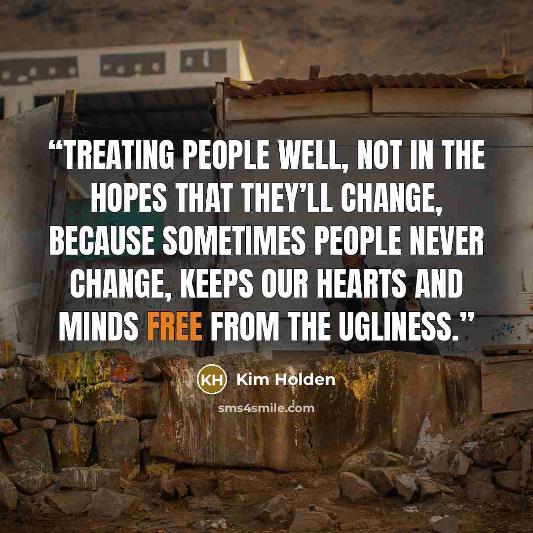 “Treating people well, not in the hopes that they’ll change, because sometimes people never change, keeps our hearts and minds free from the ugliness.” quote by Kim Holden