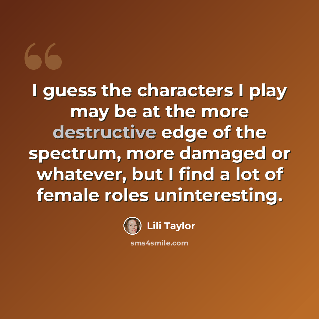 “I guess the characters I play may be at the more destructive edge of the spectrum, more damaged or whatever, but I find a lot of female roles uninteresting.” quote by Lili Taylor