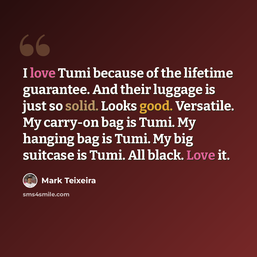 “I love Tumi because of the lifetime guarantee. And their luggage is just so solid. Looks good. Versatile. My carry-on bag is Tumi. My hanging bag is Tumi. My big suitcase is Tumi. All black. Love it.” quote by Mark Teixeira