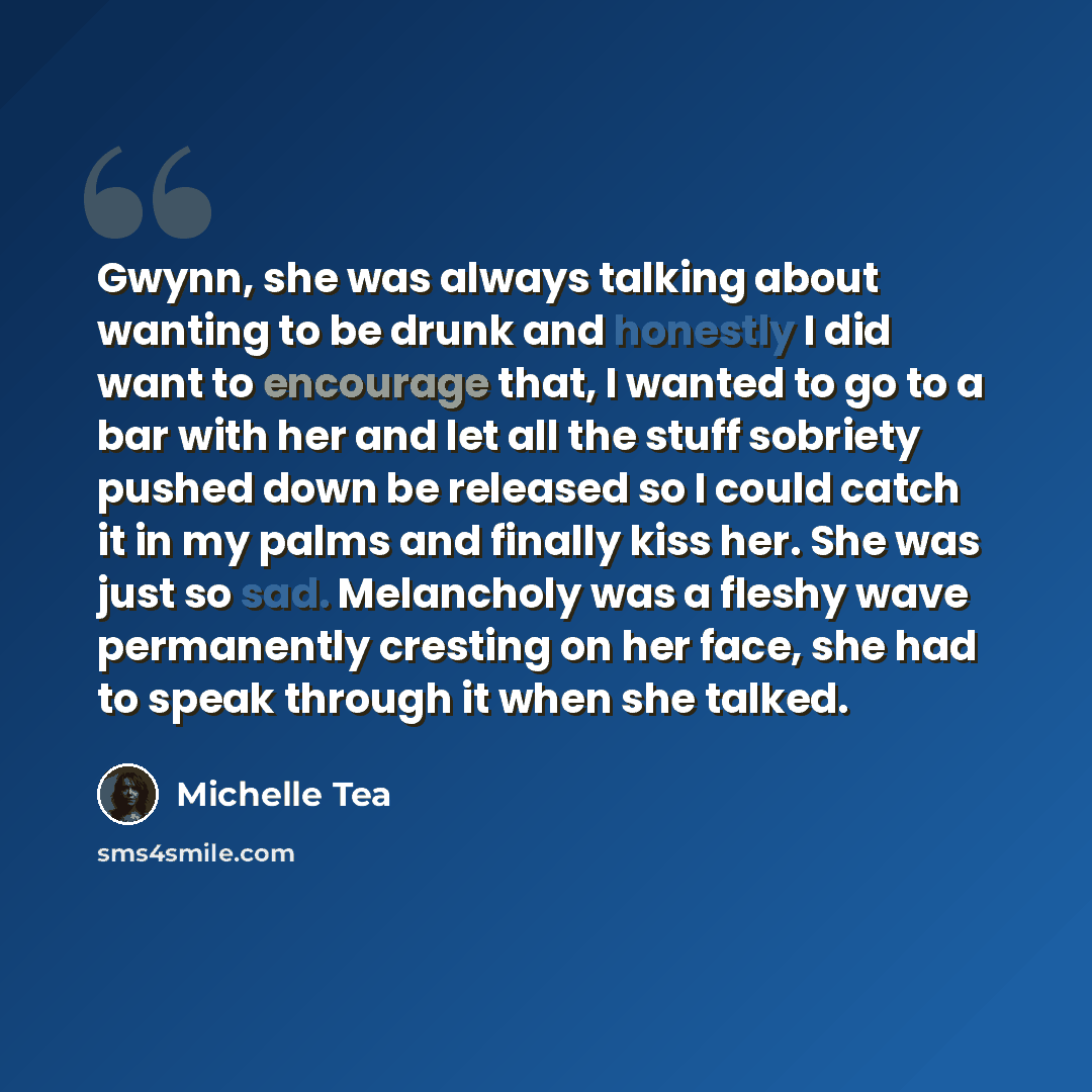 “Gwynn, she was always talking about wanting to be drunk and honestly I did want to encourage that, I wanted to go to a bar with her and let all the stuff sobriety pushed down be released so I could catch it in my palms and finally kiss her. She was just so sad. Melancholy was a fleshy wave…” quote by Michelle Tea