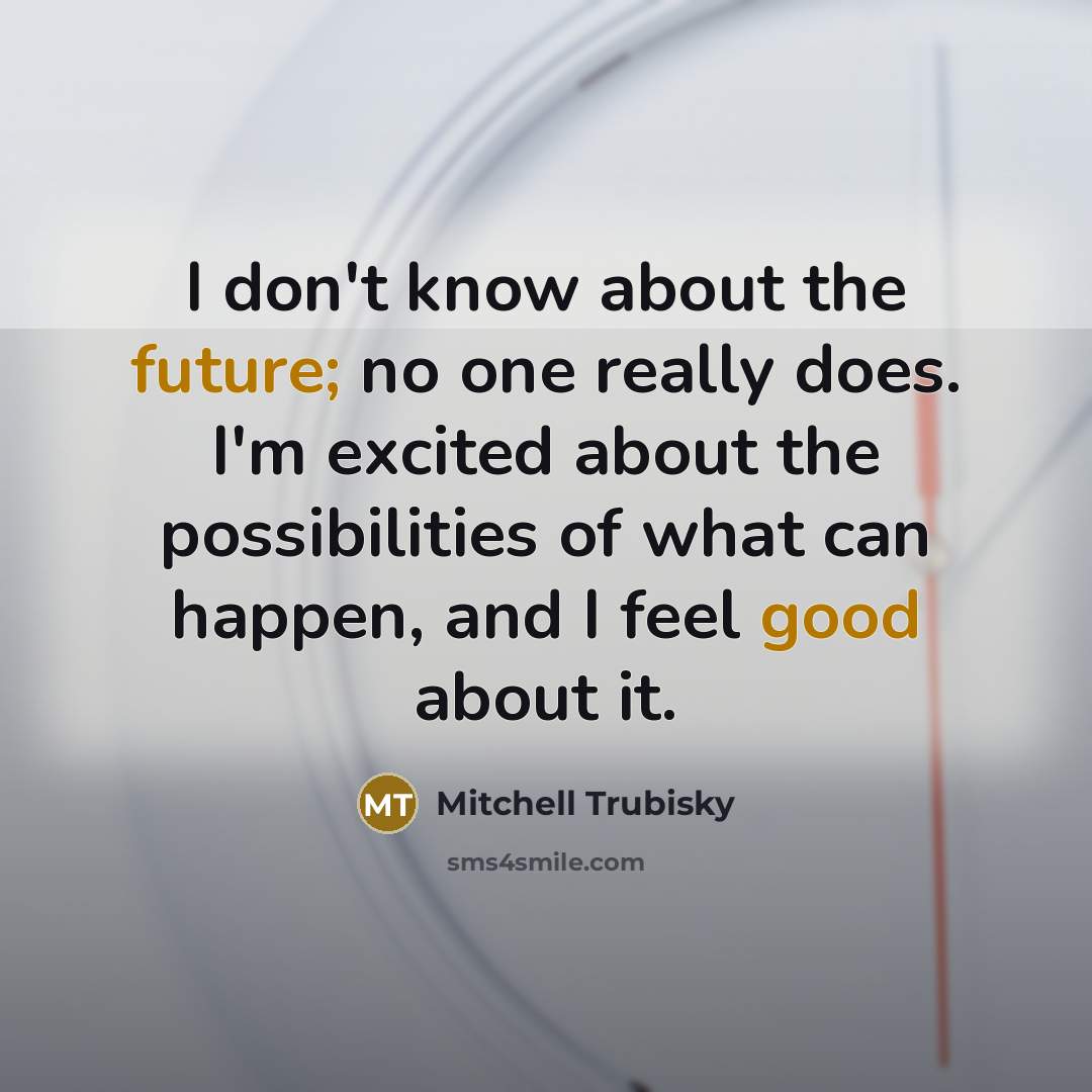 “I don't know about the future; no one really does. I'm excited about the possibilities of what can happen, and I feel good about it.” quote by Mitchell Trubisky