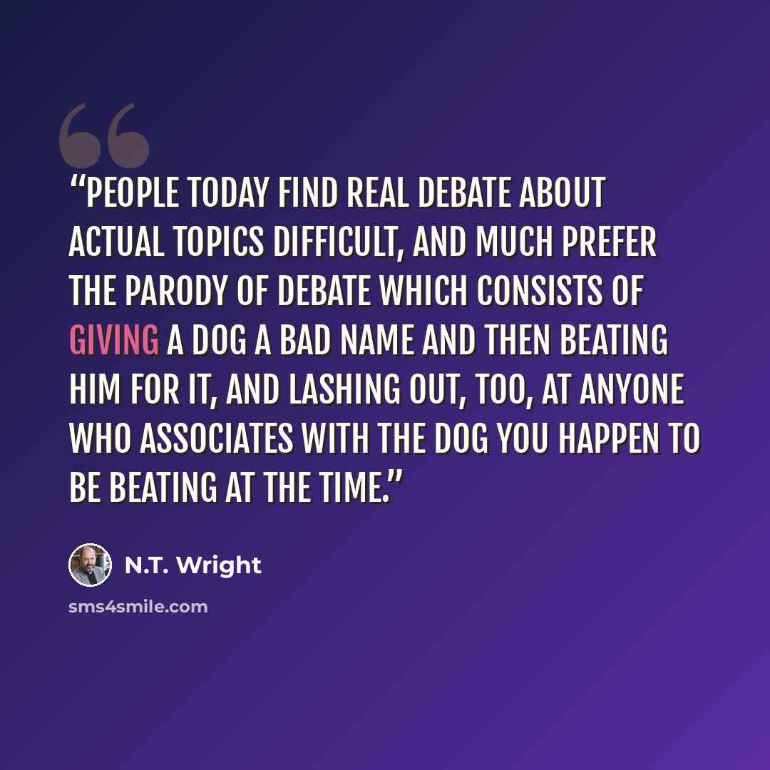 “people today find real debate about actual topics difficult, and much prefer the parody of debate which consists of giving a dog a bad name and then beating him for it, and lashing out, too, at anyone who associates with the dog you happen to be beating at the time.” quote by N.T. Wright