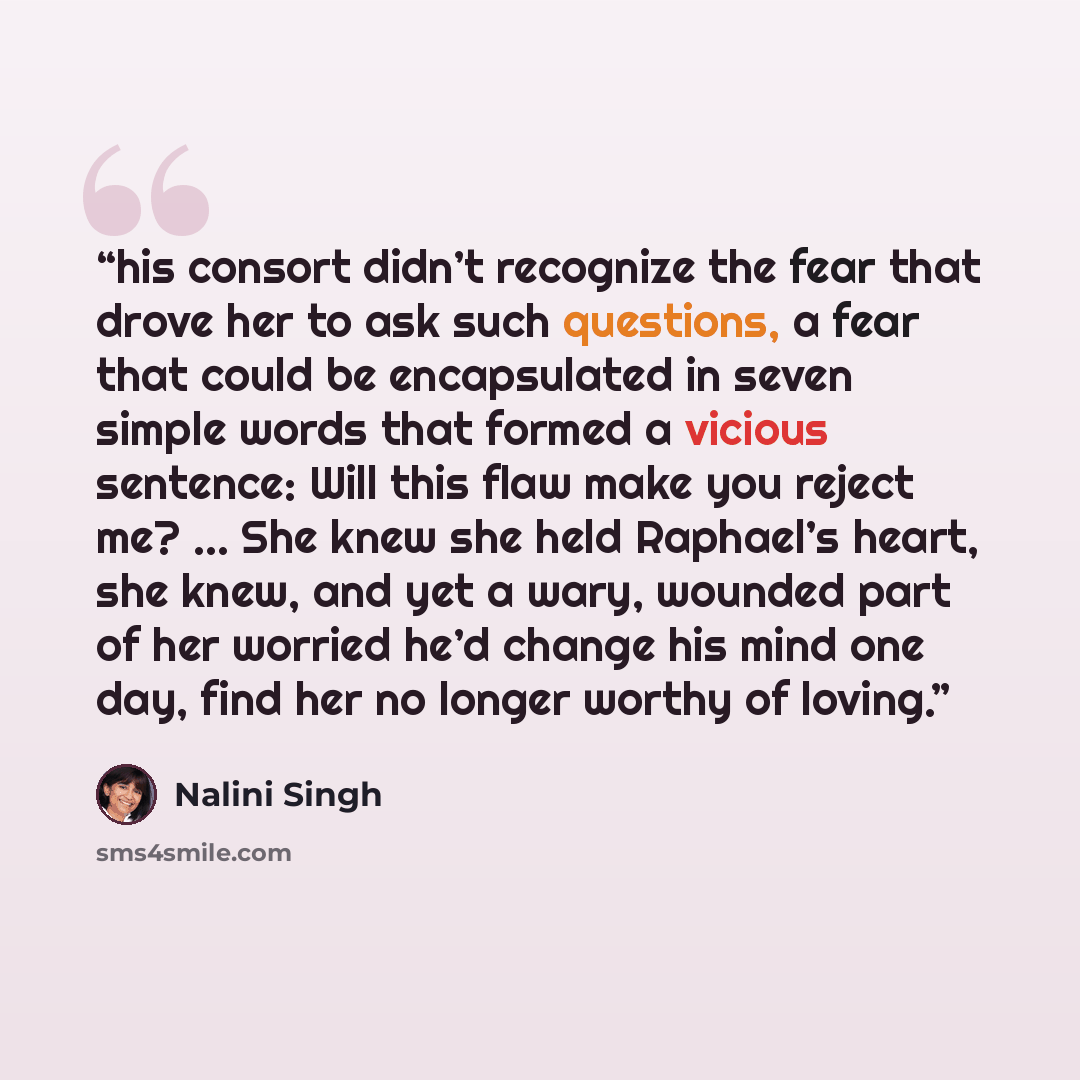 “his consort didn’t recognize the fear that drove her to ask such questions, a fear that could be encapsulated in seven simple words that formed a vicious sentence: Will this flaw make you reject me? ... She knew she held Raphael’s heart, she knew, and yet a wary, wounded part of her worried he’d…” quote by Nalini Singh