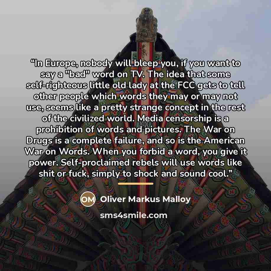 “In Europe, nobody will bleep you, if you want to say a "bad" word on TV. The idea that some self-righteous little old lady at the FCC gets to tell other people which words they may or may not use, seems like a pretty strange concept in the rest of the civilized world. Media censorship is a…” quote by Oliver Markus Malloy