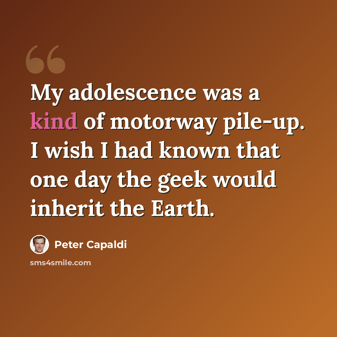 “My adolescence was a kind of motorway pile-up. I wish I had known that one day the geek would inherit the Earth.” quote by Peter Capaldi