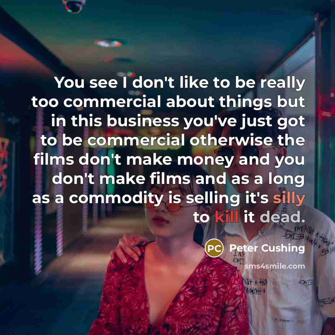 “You see I don't like to be really too commercial about things but in this business you've just got to be commercial otherwise the films don't make money and you don't make films and as a long as a commodity is selling it's silly to kill it dead.” quote by Peter Cushing