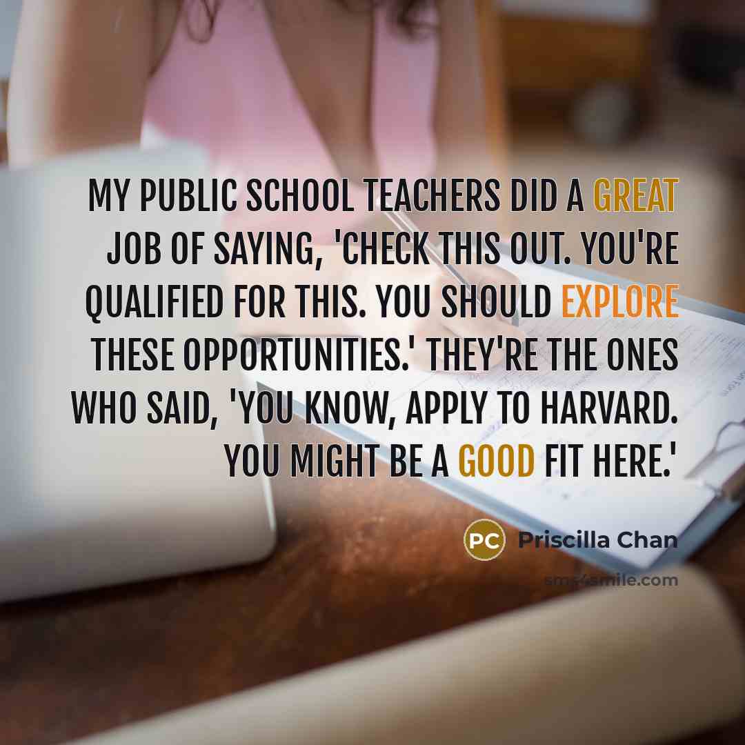 “My public school teachers did a great job of saying, 'Check this out. You're qualified for this. You should explore these opportunities.' They're the ones who said, 'You know, apply to Harvard. You might be a good fit here.'” quote by Priscilla Chan