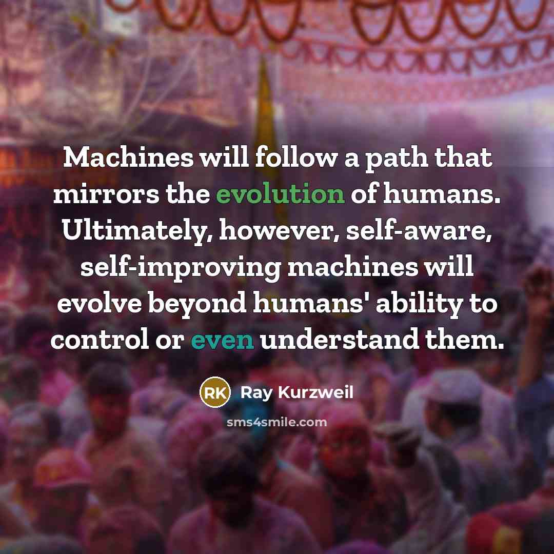 “Machines will follow a path that mirrors the evolution of humans. Ultimately, however, self-aware, self-improving machines will evolve beyond humans' ability to control or even understand them.” quote by Ray Kurzweil