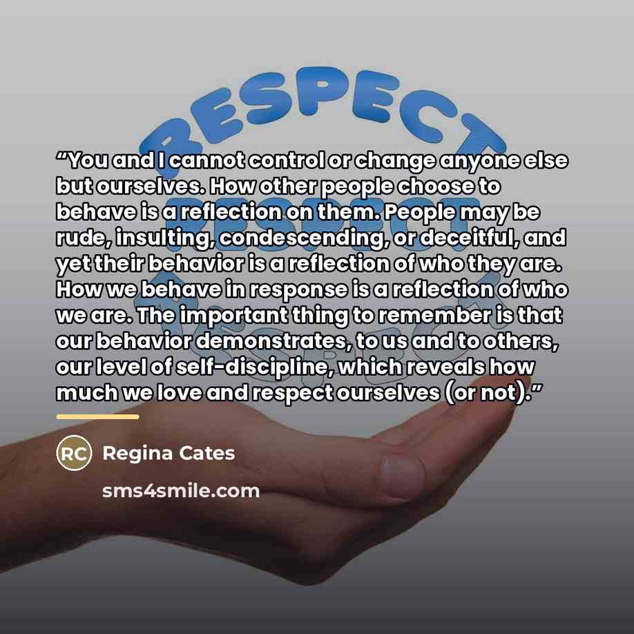 “You and I cannot control or change anyone else but ourselves. How other people choose to behave is a reflection on them. People may be rude, insulting, condescending, or deceitful, and yet their behavior is a reflection of who they are. How we behave in response is a reflection of who we are. The…” quote by Regina Cates