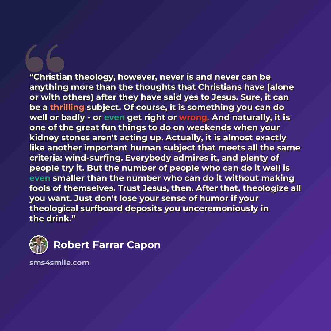 “Christian theology, however, never is and never can be anything more than the thoughts that Christians have (alone or with others) after they have said yes to Jesus. Sure, it can be a thrilling subject. Of course, it is something you can do well or badly - or even get right or wrong. And…” quote by Robert Farrar Capon