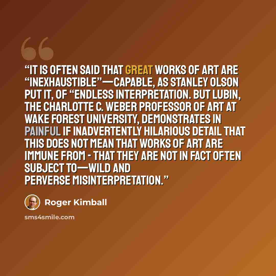 “It is often said that great works of art are “inexhaustible”—capable, as Stanley Olson put it, of “endless interpretation. But Lubin, the Charlotte C. Weber Professor of Art at Wake Forest University, demonstrates in painful if inadvertently hilarious detail that this does not mean that works of…” quote by Roger Kimball