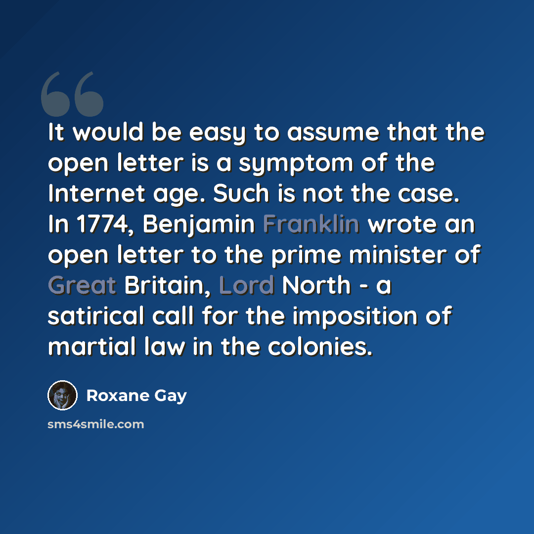 “It would be easy to assume that the open letter is a symptom of the Internet age. Such is not the case. In 1774, Benjamin Franklin wrote an open letter to the prime minister of Great Britain, Lord North - a satirical call for the imposition of martial law in the colonies.” quote by Roxane Gay