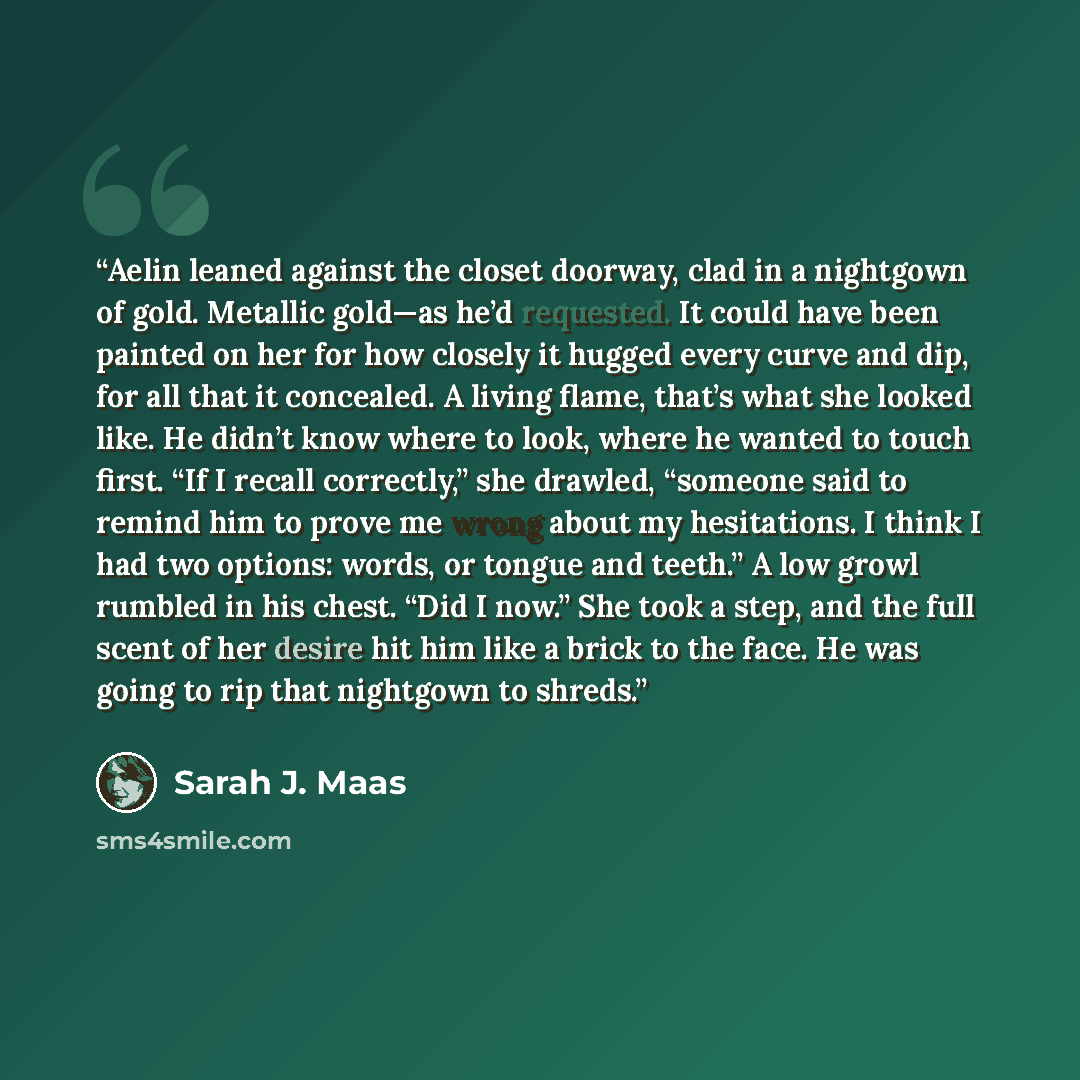 “Aelin leaned against the closet doorway, clad in a nightgown of gold. Metallic gold—as he’d requested. It could have been painted on her for how closely it hugged every curve and dip, for all that it concealed. A living flame, that’s what she looked like. He didn’t know where to look, where he…” quote by Sarah J. Maas