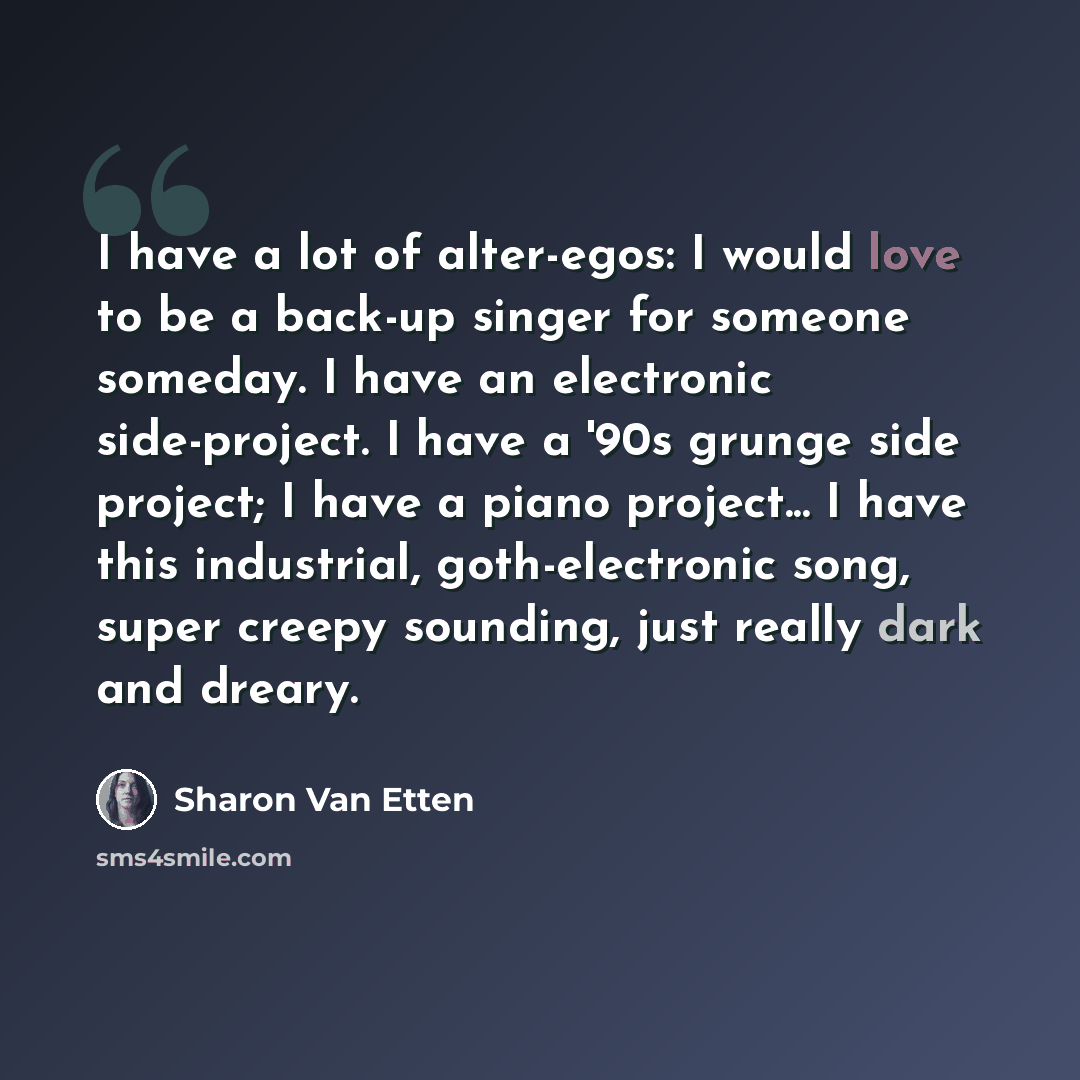 “I have a lot of alter-egos: I would love to be a back-up singer for someone someday. I have an electronic side-project. I have a '90s grunge side project; I have a piano project... I have this industrial, goth-electronic song, super creepy sounding, just really dark and dreary.” quote by Sharon Van Etten