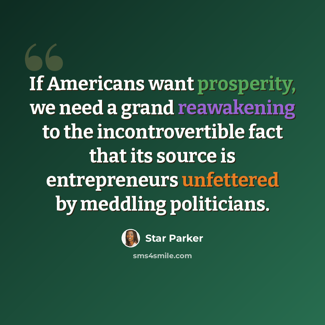 “If Americans want prosperity, we need a grand reawakening to the incontrovertible fact that its source is entrepreneurs unfettered by meddling politicians.” quote by Star Parker