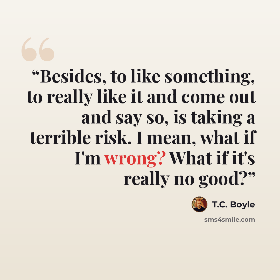 “Besides, to like something, to really like it and come out and say so, is taking a terrible risk. I mean, what if I'm wrong? What if it's really no good?” quote by T.C. Boyle