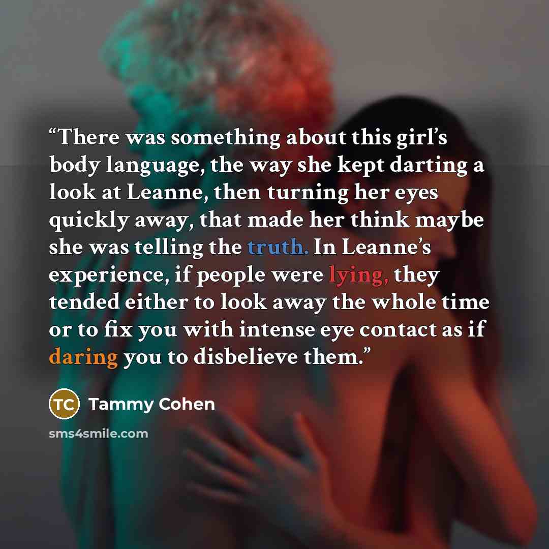 “There was something about this girl’s body language, the way she kept darting a look at Leanne, then turning her eyes quickly away, that made her think maybe she was telling the truth. In Leanne’s experience, if people were lying, they tended either to look away the whole time or to fix you with…” quote by Tammy Cohen
