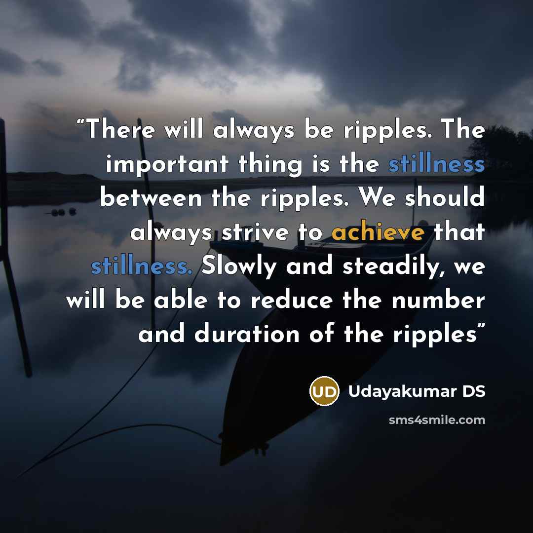 “There will always be ripples. The important thing is the stillness between the ripples. We should always strive to achieve that stillness. Slowly and steadily, we will be able to reduce the number and duration of the ripples” quote by Udayakumar DS