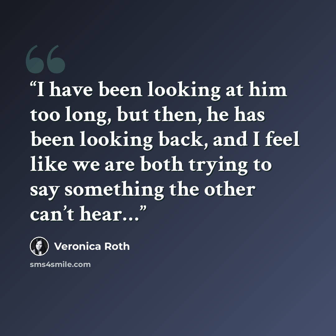 “I have been looking at him too long, but then, he has been looking back, and I feel like we are both trying to say something the other can’t hear…” quote by Veronica Roth