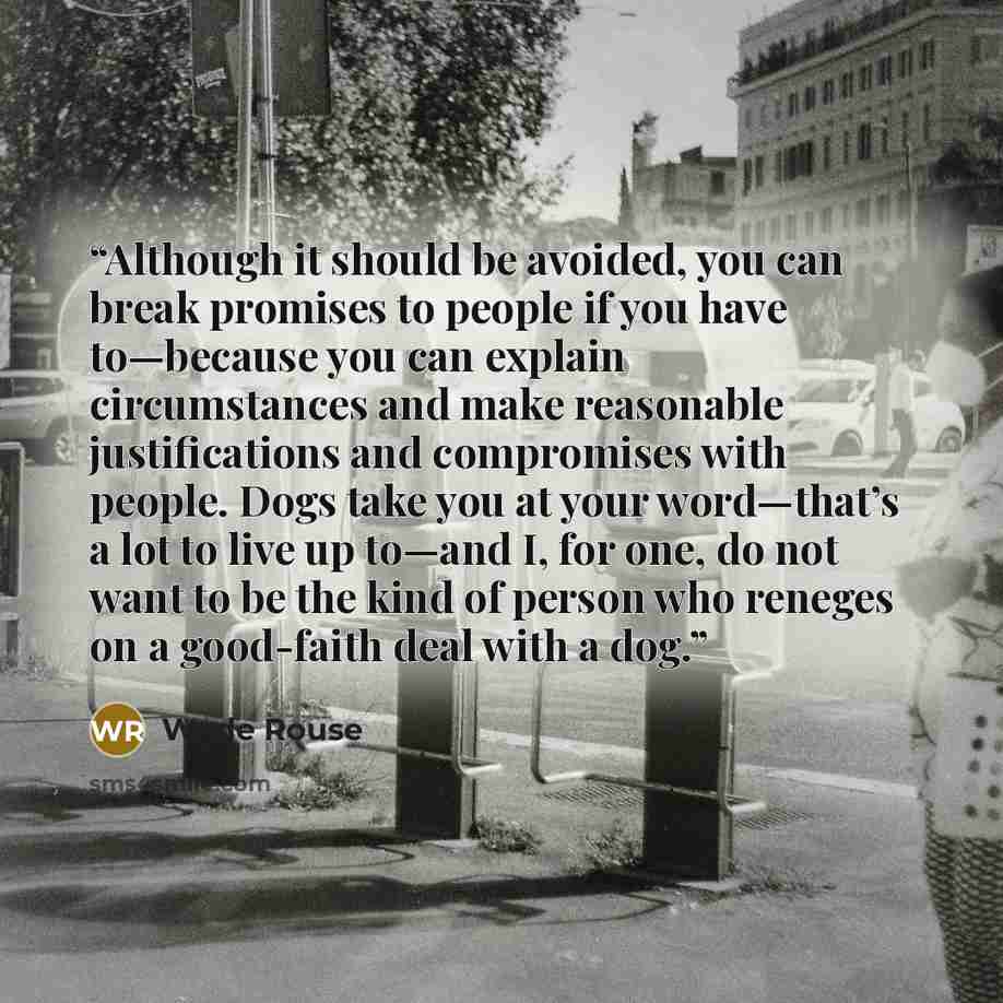 “Although it should be avoided, you can break promises to people if you have to—because you can explain circumstances and make reasonable justifications and compromises with people. Dogs take you at your word—that’s a lot to live up to—and I, for one, do not want to be the kind of person who…” quote by Wade Rouse