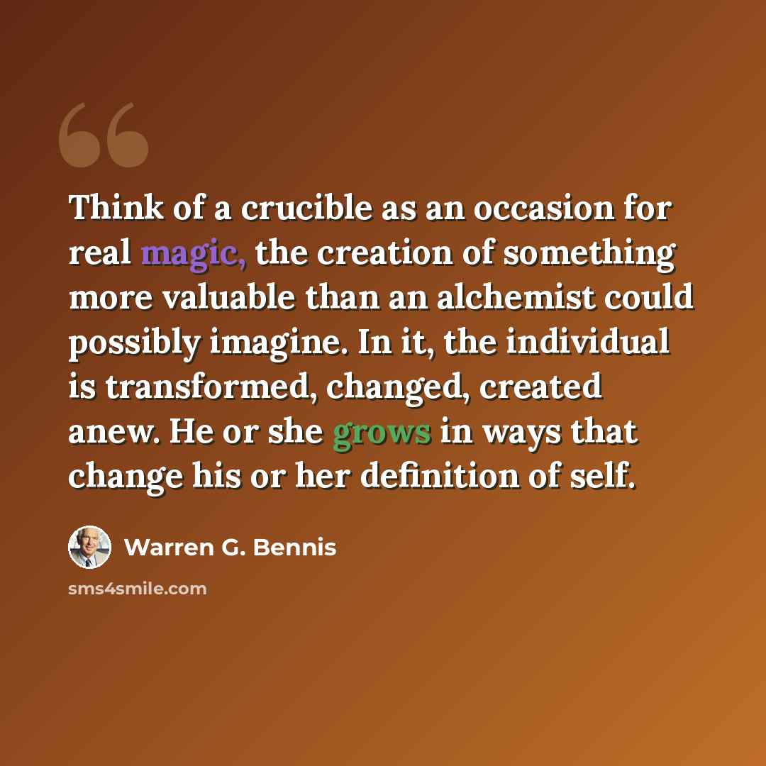 “Think of a crucible as an occasion for real magic, the creation of something more valuable than an alchemist could possibly imagine. In it, the individual is transformed, changed, created anew. He or she grows in ways that change his or her definition of self.” quote by Warren G. Bennis