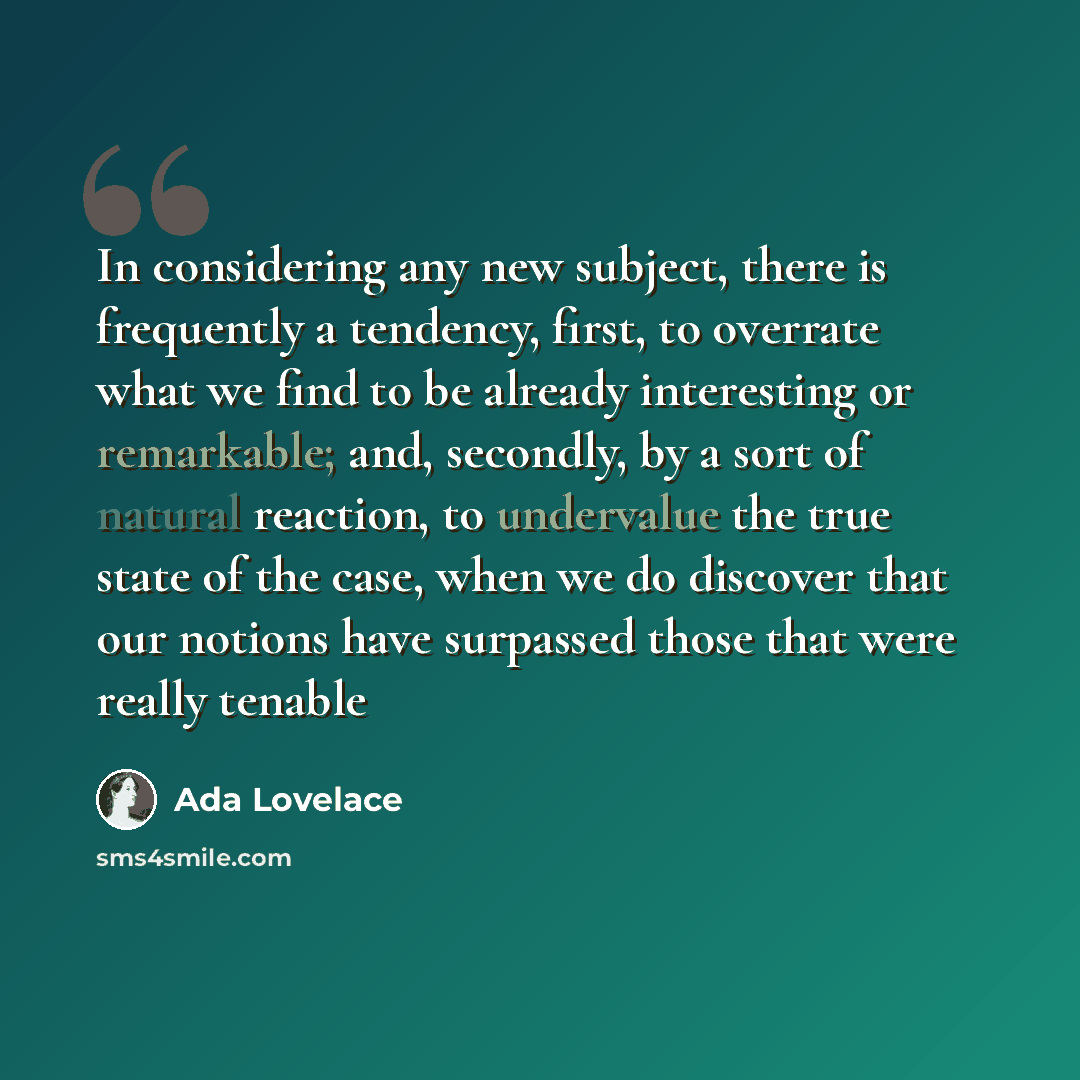 “In considering any new subject, there is frequently a tendency, first, to overrate what we find to be already interesting or remarkable; and, secondly, by a sort of natural reaction, to undervalue the true state of the case, when we do discover that our notions have surpassed those that were…” quote by Ada Lovelace