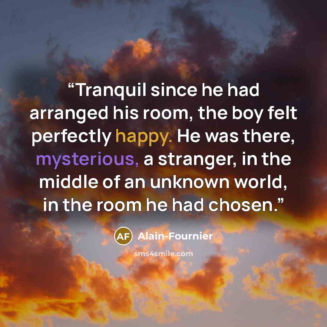 “Tranquil since he had arranged his room, the boy felt perfectly happy. He was there, mysterious, a stranger, in the middle of an unknown world, in the room he had chosen.” quote by Alain-Fournier