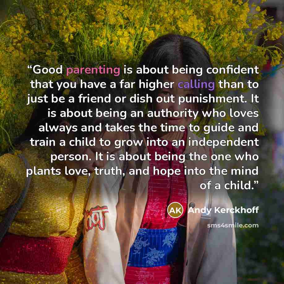 “Good parenting is about being confident that you have a far higher calling than to just be a friend or dish out punishment. It is about being an authority who loves always and takes the time to guide and train a child to grow into an independent person. It is about being the one who plants love…” quote by Andy Kerckhoff
