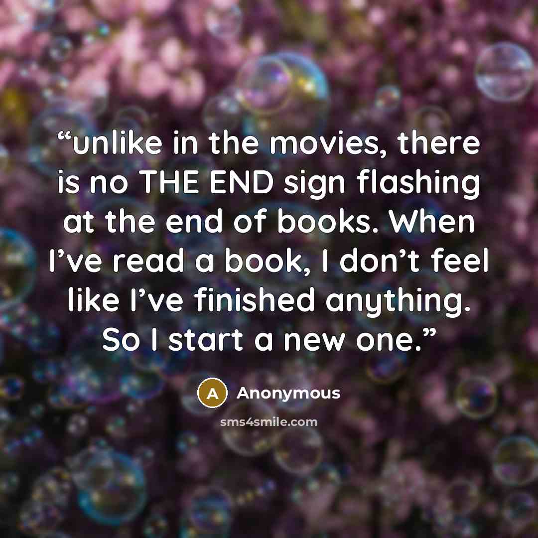 “unlike in the movies, there is no THE END sign flashing at the end of books. When I’ve read a book, I don’t feel like I’ve finished anything. So I start a new one.” quote by Anonymous