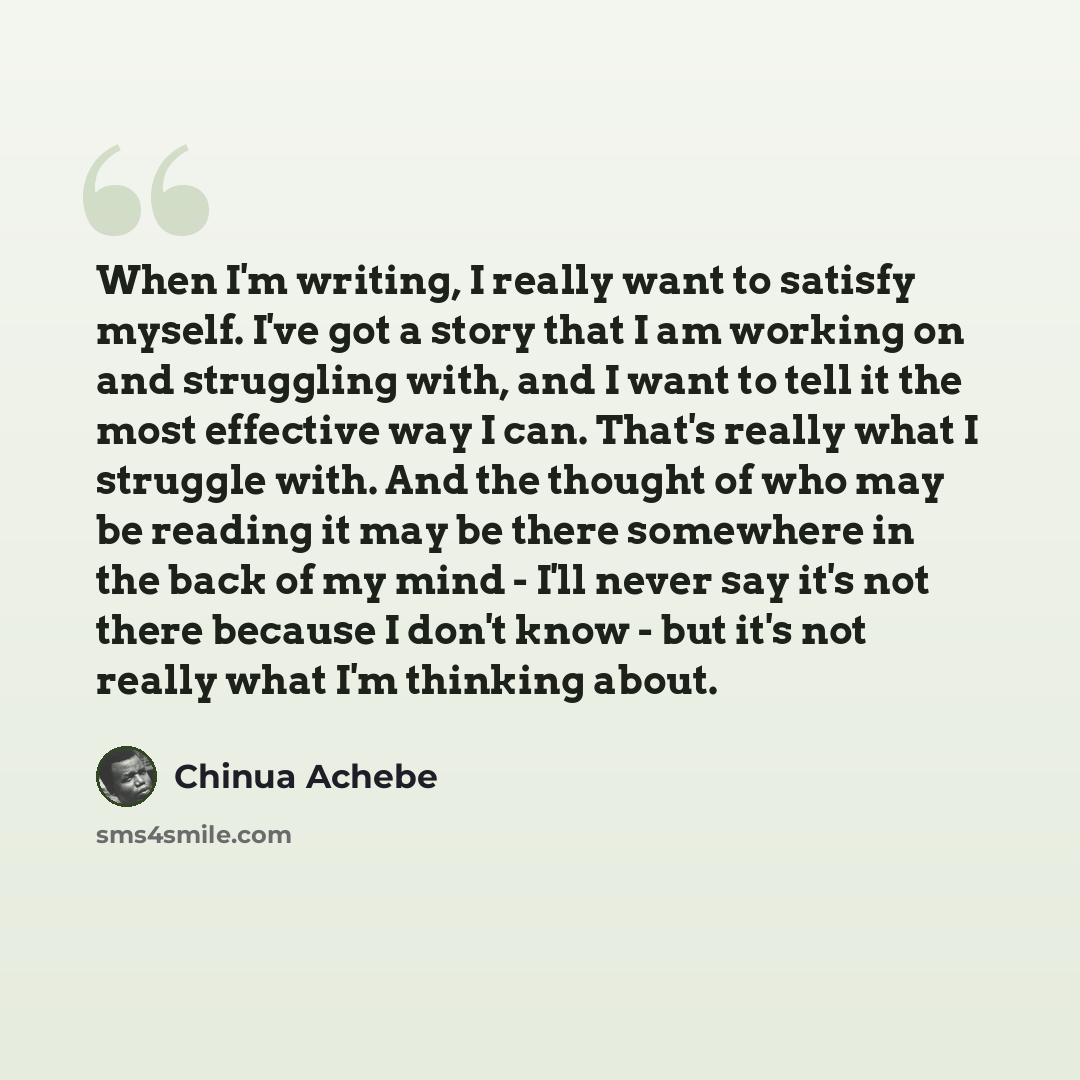 “When I'm writing, I really want to satisfy myself. I've got a story that I am working on and struggling with, and I want to tell it the most effective way I can. That's really what I struggle with. And the thought of who may be reading it may be there somewhere in the back of my mind - I'll never…” quote by Chinua Achebe