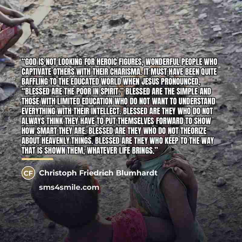 “God is not looking for heroic figures, wonderful people who captivate others with their charisma. It must have been quite baffling to the educated world when Jesus pronounced, “Blessed are the poor in spirit.” Blessed are the simple and those with limited education who do not want to understand…” quote by Christoph Friedrich Blumhardt