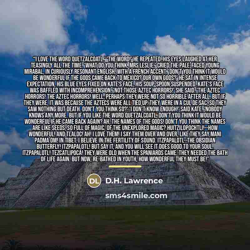 “I love the word Quetzalcoatl.' 'The word!' he repeated. His eyes laughed at her teasingly all the time. 'What do you think, Mrs Leslie,' cried the pale-faced young Mirabal, in curiously resonant English, with a French accent. 'Don't you think it would be wonderful if the gods came back to Mexico?…” quote by D.H. Lawrence