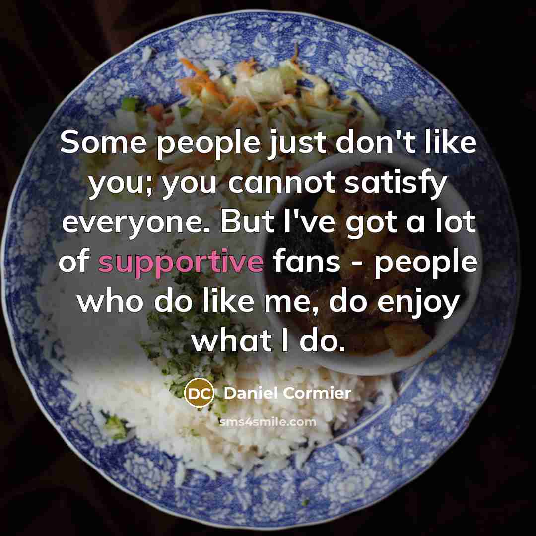 “Some people just don't like you; you cannot satisfy everyone. But I've got a lot of supportive fans - people who do like me, do enjoy what I do.” quote by Daniel Cormier