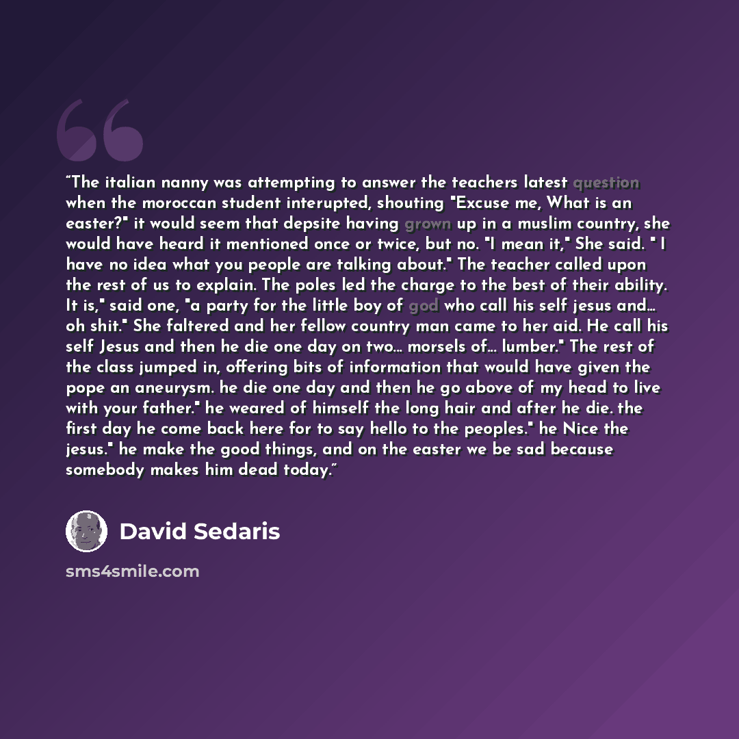 “The italian nanny was attempting to answer the teachers latest question when the moroccan student interupted, shouting "Excuse me, What is an easter?" it would seem that depsite having grown up in a muslim country, she would have heard it mentioned once or twice, but no. "I mean it," She said. " I…” quote by David Sedaris