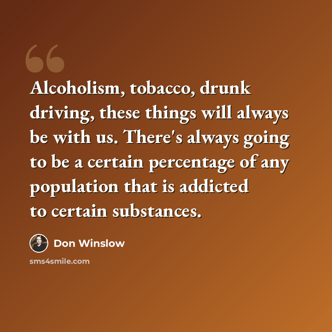 “Alcoholism, tobacco, drunk driving, these things will always be with us. There's always going to be a certain percentage of any population that is addicted to certain substances.” quote by Don Winslow