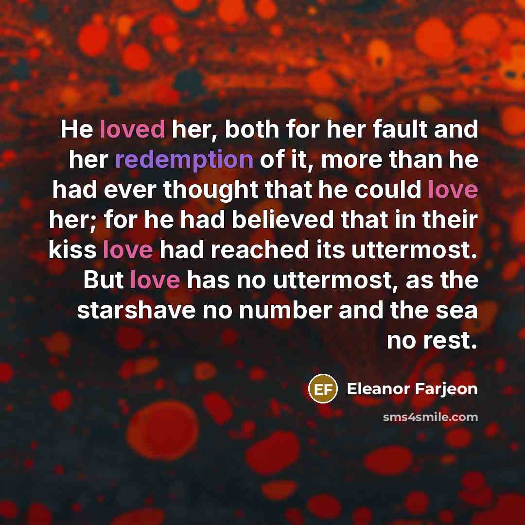“He loved her, both for her fault and her redemption of it, more than he had ever thought that he could love her; for he had believed that in their kiss love had reached its uttermost. But love has no uttermost, as the starshave no number and the sea no rest.” quote by Eleanor Farjeon