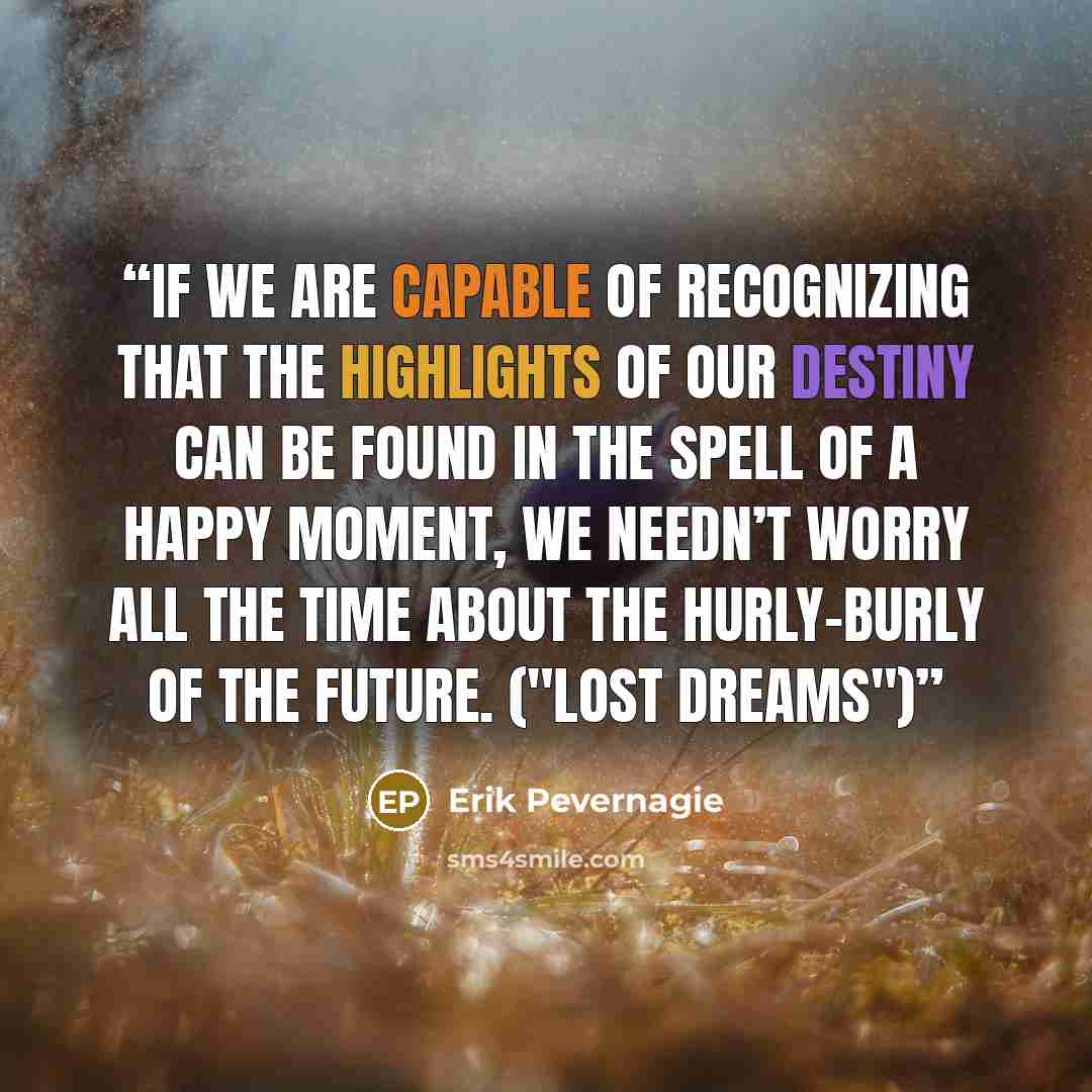 “If we are capable of recognizing that the highlights of our destiny can be found in the spell of a happy moment, we needn’t worry all the time about the hurly-burly of the future. ("Lost dreams")” quote by Erik Pevernagie