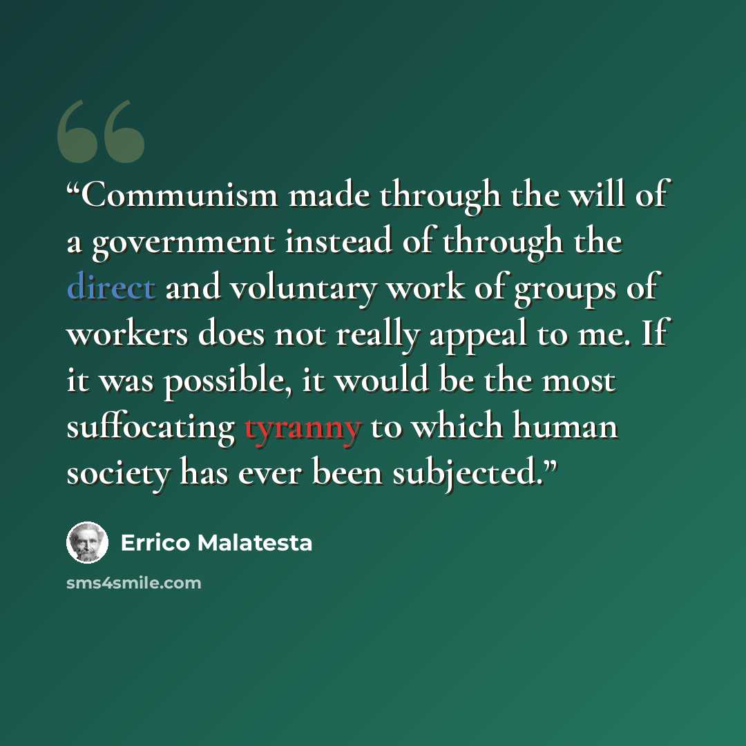 “Communism made through the will of a government instead of through the direct and voluntary work of groups of workers does not really appeal to me. If it was possible, it would be the most suffocating tyranny to which human society has ever been subjected.” quote by Errico Malatesta