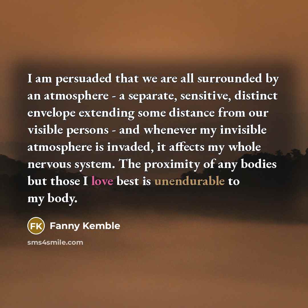 “I am persuaded that we are all surrounded by an atmosphere - a separate, sensitive, distinct envelope extending some distance from our visible persons - and whenever my invisible atmosphere is invaded, it affects my whole nervous system. The proximity of any bodies but those I love best is…” quote by Fanny Kemble