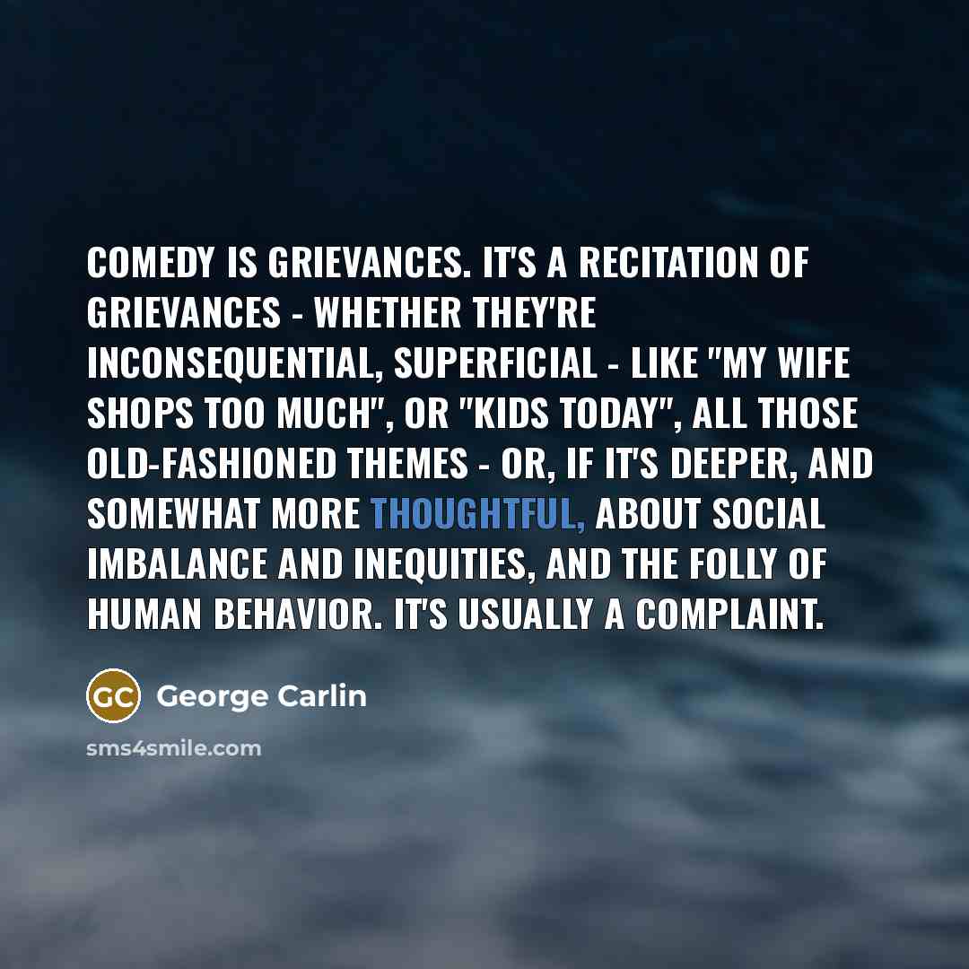 “Comedy is grievances. It's a recitation of grievances - whether they're inconsequential, superficial - like "my wife shops too much", or "kids today", all those old-fashioned themes - or, if it's deeper, and somewhat more thoughtful, about social imbalance and inequities, and the folly of human…” quote by George Carlin